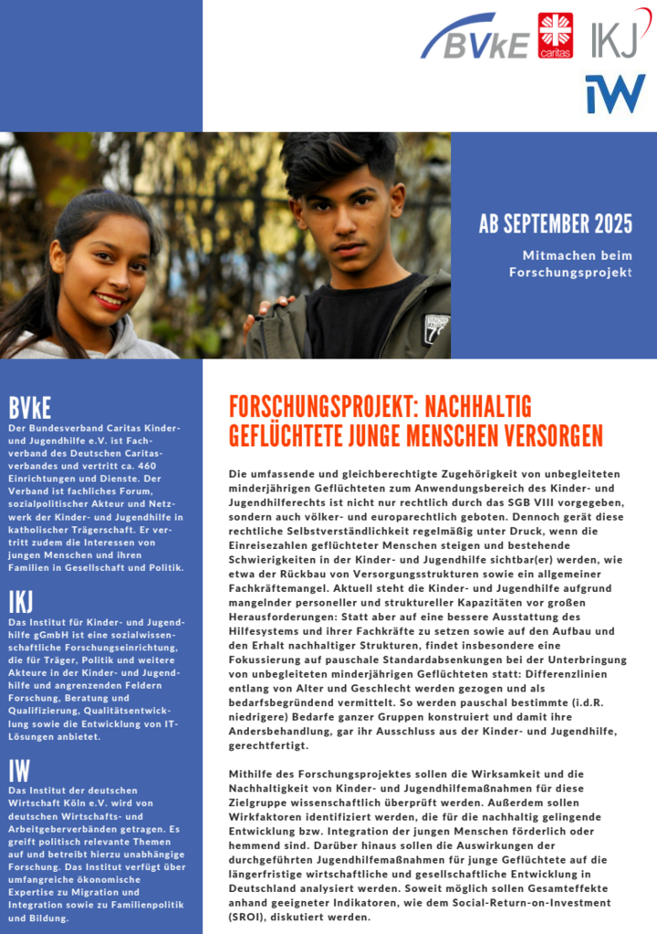 Flyer mit den Logos von BVkE, Caritas, IKJ und IW oben. Darunter ein Foto von zwei Jugendlichen, einer jungen Frau und einem jungen Mann, die nebeneinander im Freien stehen und freundlich in die Kamera schauen. Rechts steht auf blauem Hintergrund: „Ab September 2025 – Mitmachen beim Forschungsprojekt“.
Darunter der Titel in orange: „Forschungsprojekt: Nachhaltig geflüchtete junge Menschen versorgen“.
Der Text beschreibt die rechtliche und gesellschaftliche Bedeutung der Kinder- und Jugendhilfe für unbegleitete minderjährige Geflüchtete, die Ziele des Forschungsprojekts zur Wirksamkeit und Nachhaltigkeit von Jugendhilfemaßnahmen sowie die beteiligten Organisationen BVkE, IKJ und IW.